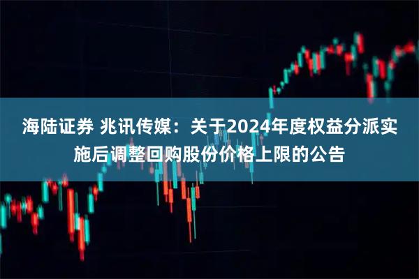 海陆证券 兆讯传媒：关于2024年度权益分派实施后调整回购股份价格上限的公告