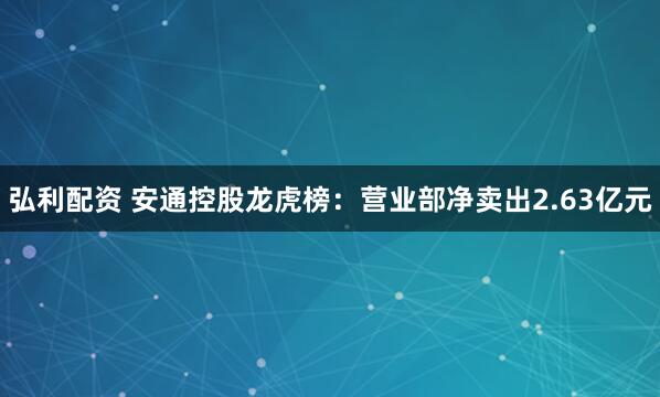 弘利配资 安通控股龙虎榜：营业部净卖出2.63亿元
