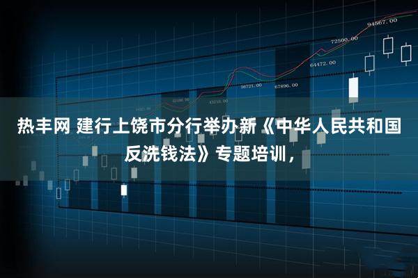 热丰网 建行上饶市分行举办新《中华人民共和国反洗钱法》专题培训，