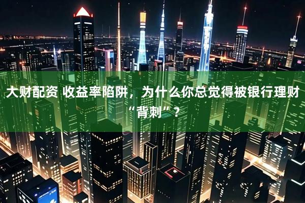 大财配资 收益率陷阱，为什么你总觉得被银行理财“背刺”？