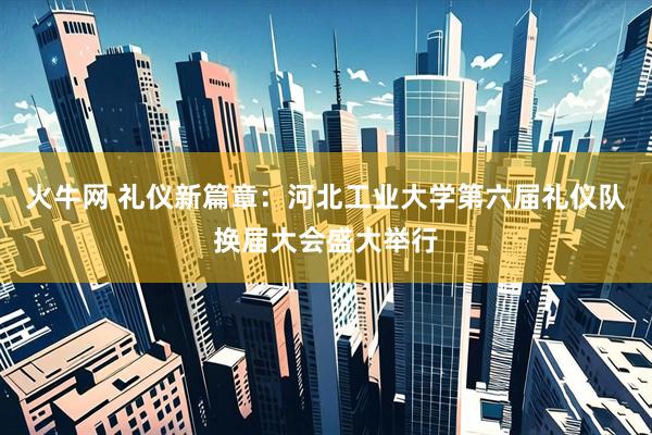 火牛网 礼仪新篇章：河北工业大学第六届礼仪队换届大会盛大举行