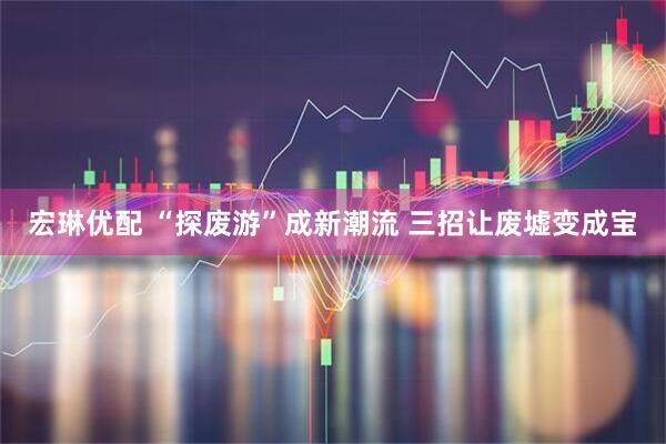 宏琳优配 “探废游”成新潮流 三招让废墟变成宝