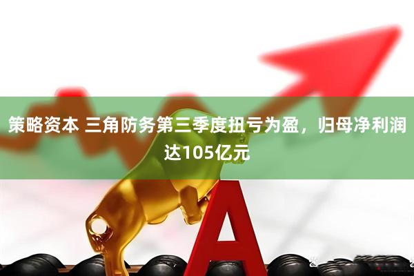 策略资本 三角防务第三季度扭亏为盈，归母净利润达105亿元