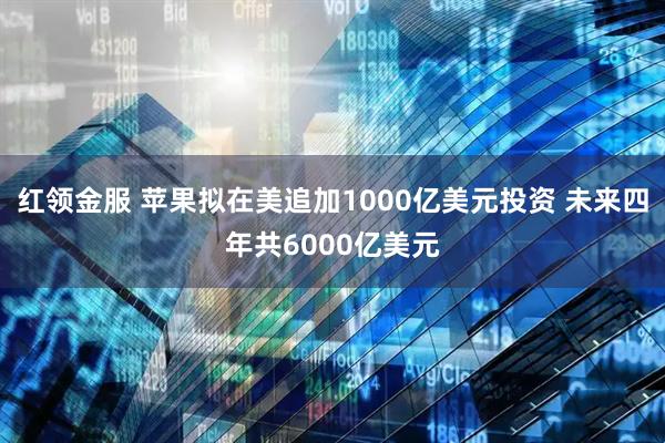 红领金服 苹果拟在美追加1000亿美元投资 未来四年共6000亿美元