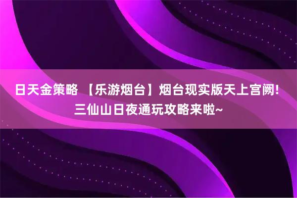 日天金策略 【乐游烟台】烟台现实版天上宫阙! 三仙山日夜通玩攻略来啦~